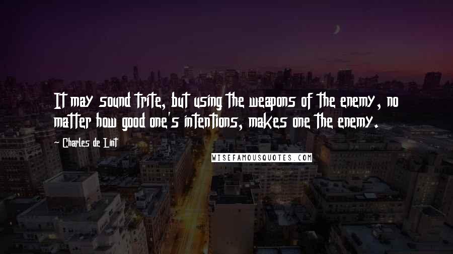 Charles De Lint Quotes: It may sound trite, but using the weapons of the enemy, no matter how good one's intentions, makes one the enemy.