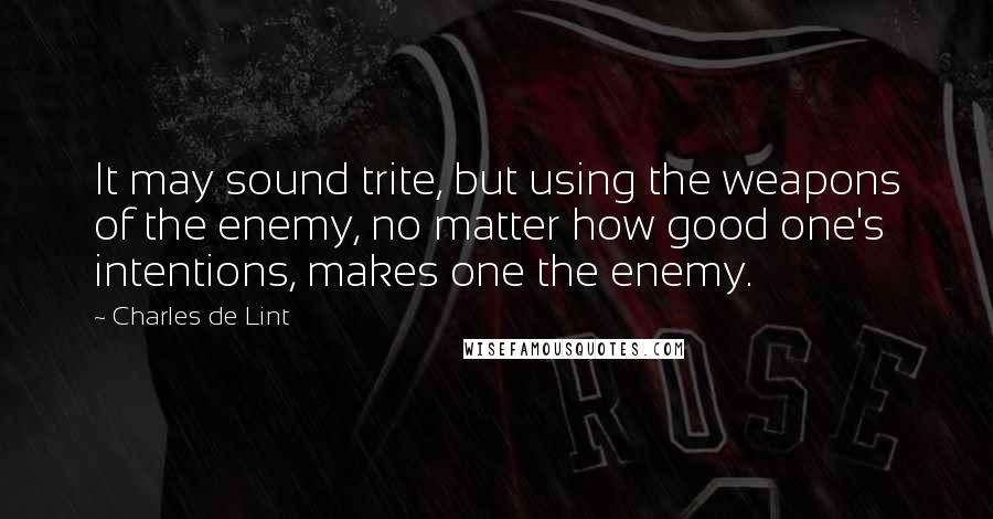 Charles De Lint Quotes: It may sound trite, but using the weapons of the enemy, no matter how good one's intentions, makes one the enemy.