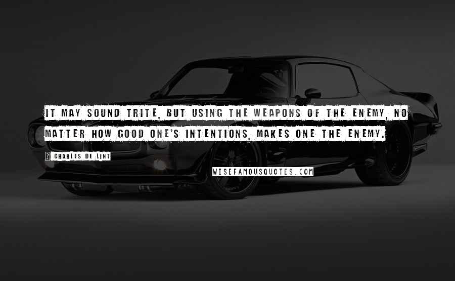 Charles De Lint Quotes: It may sound trite, but using the weapons of the enemy, no matter how good one's intentions, makes one the enemy.