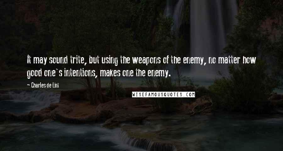 Charles De Lint Quotes: It may sound trite, but using the weapons of the enemy, no matter how good one's intentions, makes one the enemy.