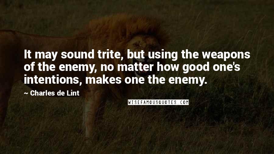 Charles De Lint Quotes: It may sound trite, but using the weapons of the enemy, no matter how good one's intentions, makes one the enemy.