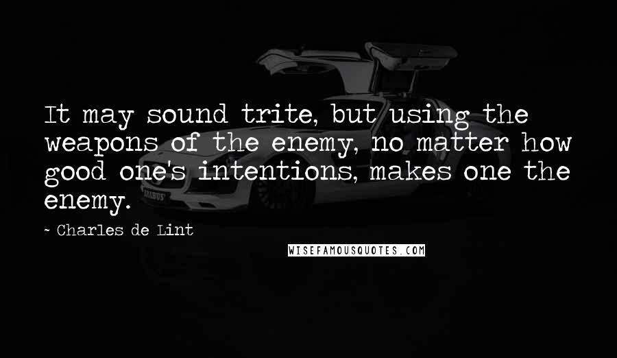 Charles De Lint Quotes: It may sound trite, but using the weapons of the enemy, no matter how good one's intentions, makes one the enemy.