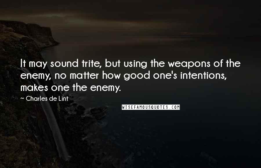 Charles De Lint Quotes: It may sound trite, but using the weapons of the enemy, no matter how good one's intentions, makes one the enemy.