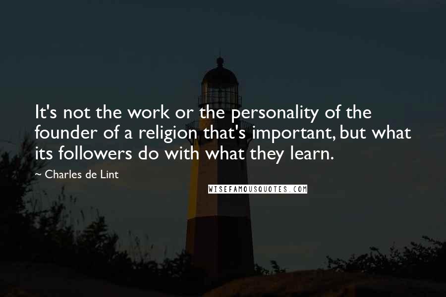 Charles De Lint Quotes: It's not the work or the personality of the founder of a religion that's important, but what its followers do with what they learn.
