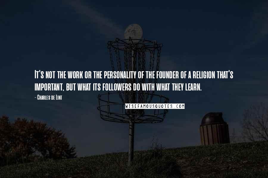 Charles De Lint Quotes: It's not the work or the personality of the founder of a religion that's important, but what its followers do with what they learn.