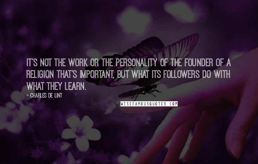 Charles De Lint Quotes: It's not the work or the personality of the founder of a religion that's important, but what its followers do with what they learn.