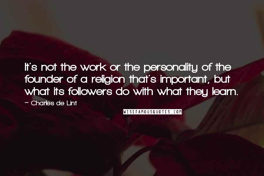 Charles De Lint Quotes: It's not the work or the personality of the founder of a religion that's important, but what its followers do with what they learn.