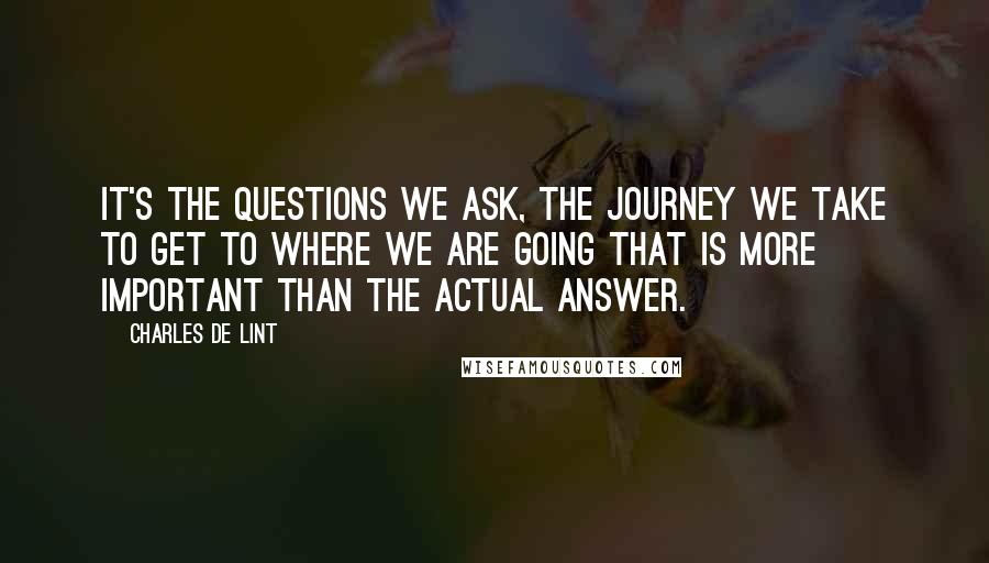 Charles De Lint Quotes: It's the questions we ask, the journey we take to get to where we are going that is more important than the actual answer.