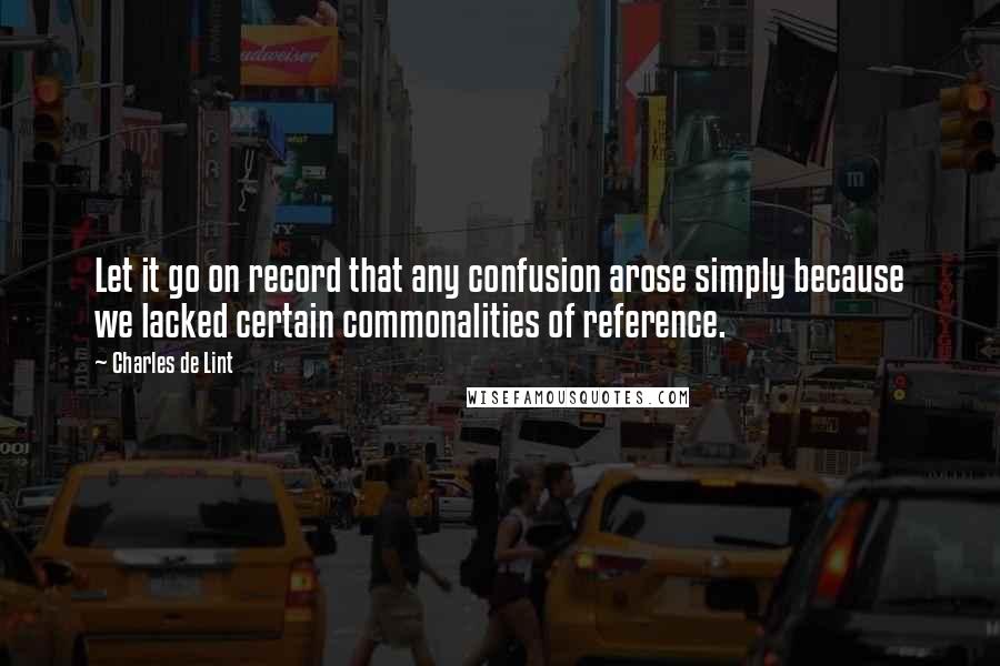 Charles De Lint Quotes: Let it go on record that any confusion arose simply because we lacked certain commonalities of reference.