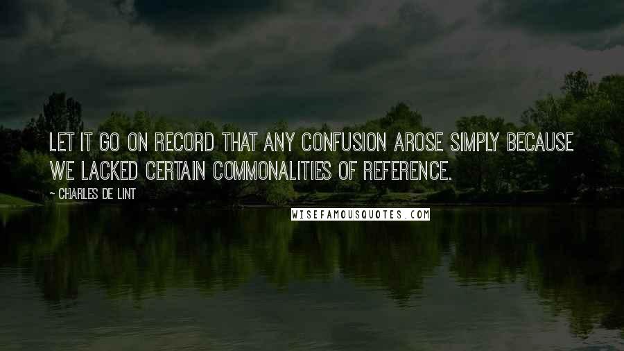 Charles De Lint Quotes: Let it go on record that any confusion arose simply because we lacked certain commonalities of reference.