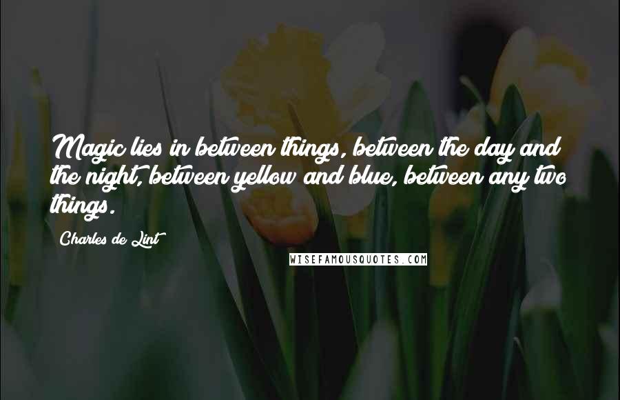 Charles De Lint Quotes: Magic lies in between things, between the day and the night, between yellow and blue, between any two things.