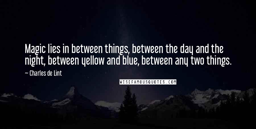 Charles De Lint Quotes: Magic lies in between things, between the day and the night, between yellow and blue, between any two things.