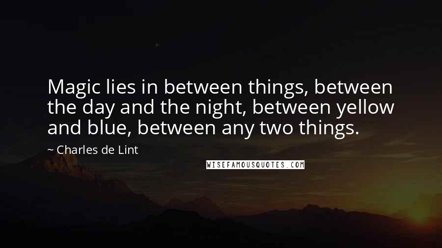 Charles De Lint Quotes: Magic lies in between things, between the day and the night, between yellow and blue, between any two things.