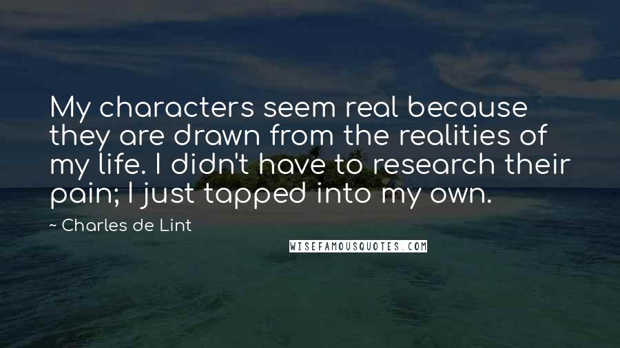 Charles De Lint Quotes: My characters seem real because they are drawn from the realities of my life. I didn't have to research their pain; I just tapped into my own.