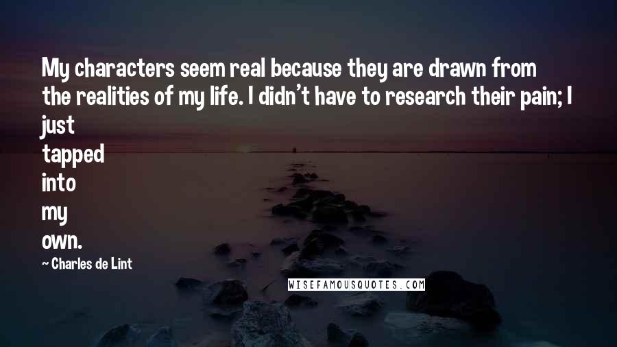 Charles De Lint Quotes: My characters seem real because they are drawn from the realities of my life. I didn't have to research their pain; I just tapped into my own.