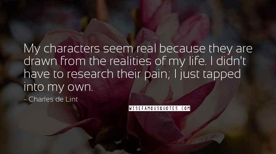 Charles De Lint Quotes: My characters seem real because they are drawn from the realities of my life. I didn't have to research their pain; I just tapped into my own.