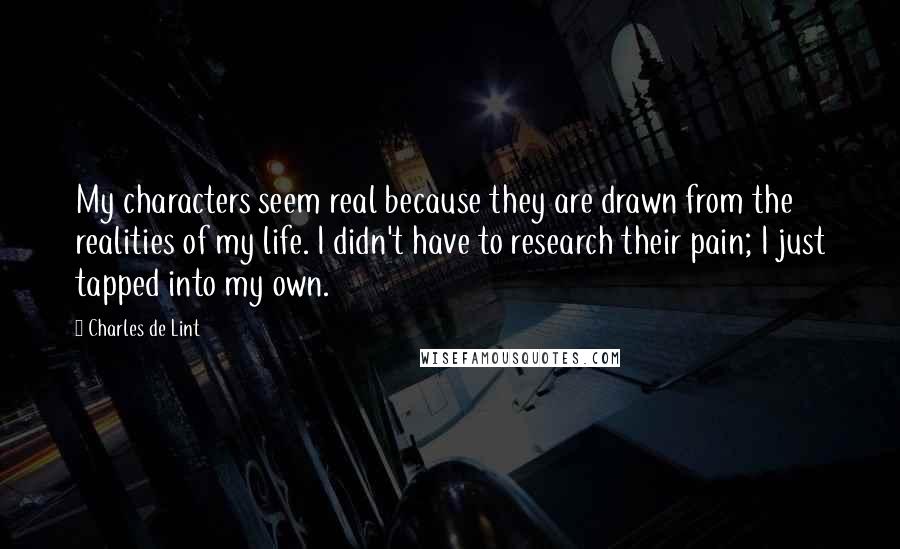 Charles De Lint Quotes: My characters seem real because they are drawn from the realities of my life. I didn't have to research their pain; I just tapped into my own.