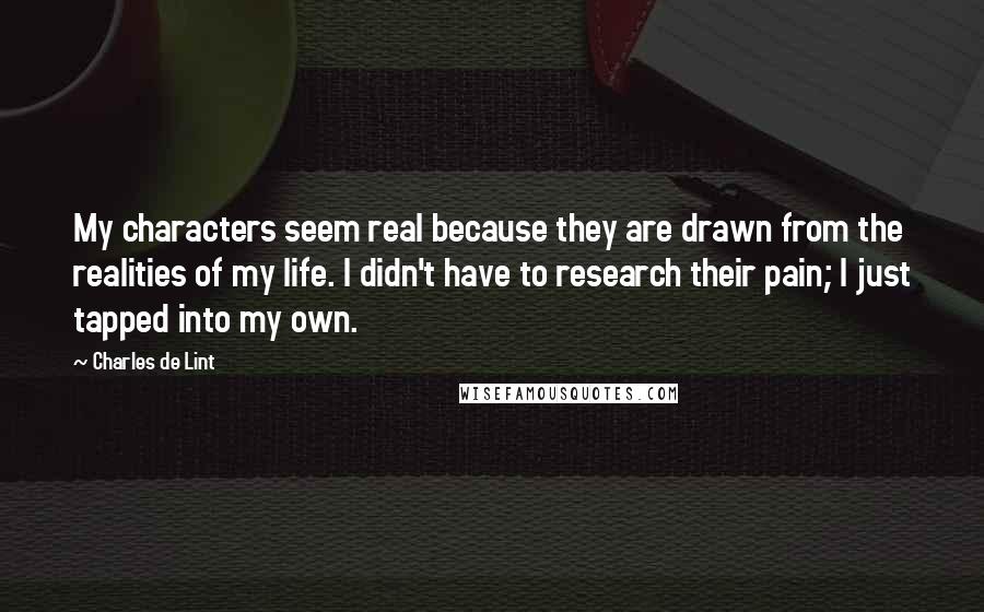 Charles De Lint Quotes: My characters seem real because they are drawn from the realities of my life. I didn't have to research their pain; I just tapped into my own.