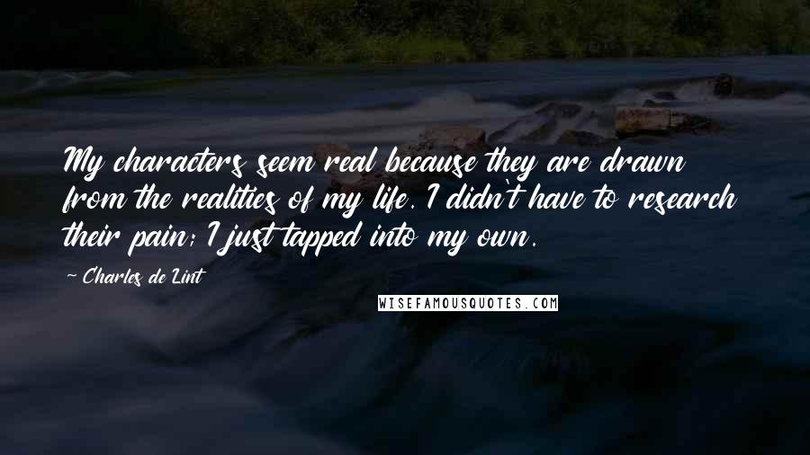 Charles De Lint Quotes: My characters seem real because they are drawn from the realities of my life. I didn't have to research their pain; I just tapped into my own.