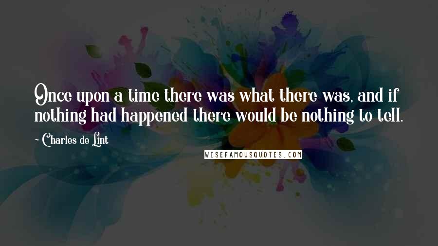 Charles De Lint Quotes: Once upon a time there was what there was, and if nothing had happened there would be nothing to tell.