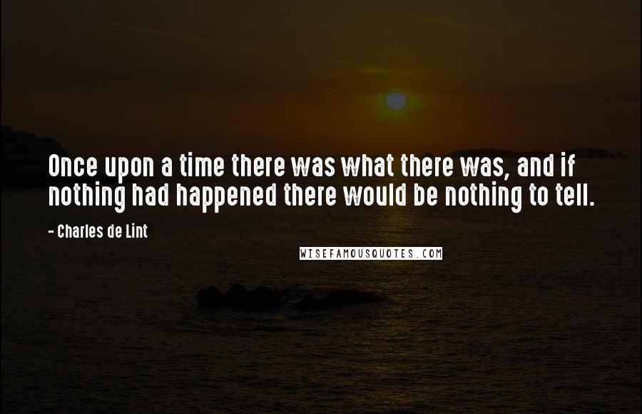 Charles De Lint Quotes: Once upon a time there was what there was, and if nothing had happened there would be nothing to tell.