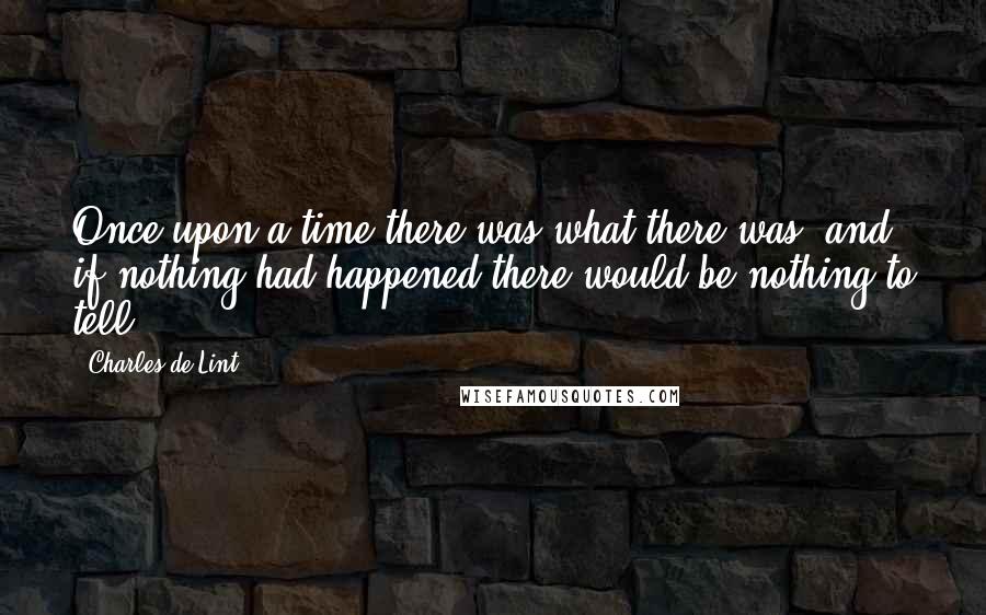 Charles De Lint Quotes: Once upon a time there was what there was, and if nothing had happened there would be nothing to tell.