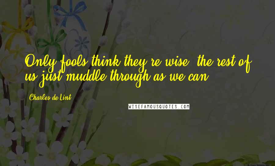 Charles De Lint Quotes: Only fools think they're wise; the rest of us just muddle through as we can.