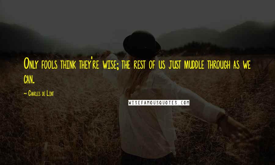 Charles De Lint Quotes: Only fools think they're wise; the rest of us just muddle through as we can.