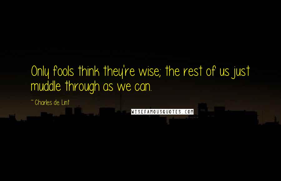 Charles De Lint Quotes: Only fools think they're wise; the rest of us just muddle through as we can.