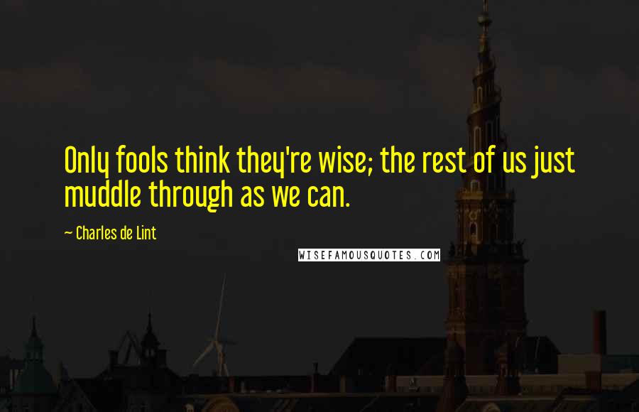Charles De Lint Quotes: Only fools think they're wise; the rest of us just muddle through as we can.