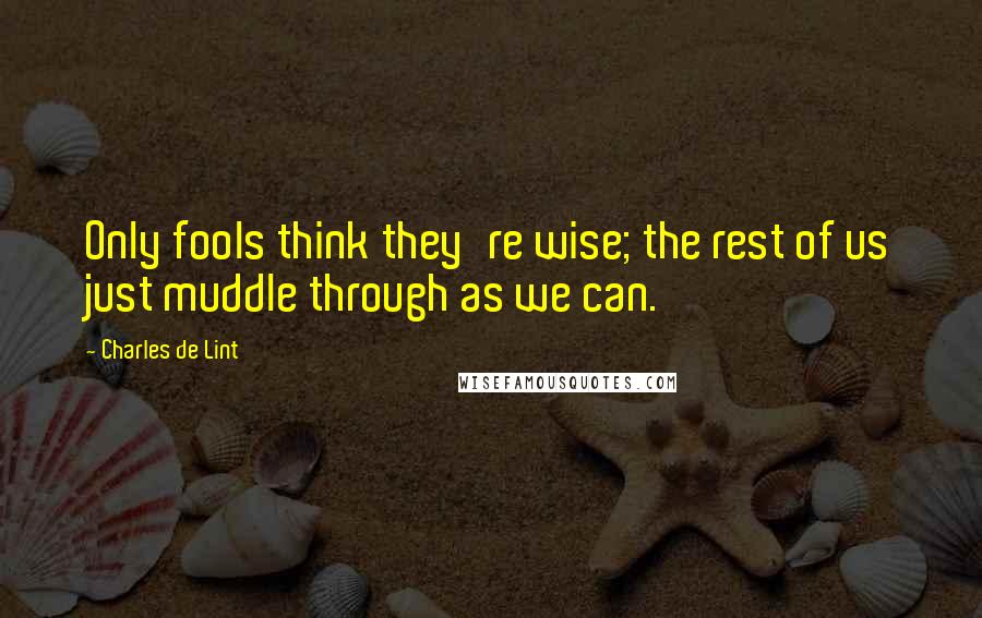 Charles De Lint Quotes: Only fools think they're wise; the rest of us just muddle through as we can.