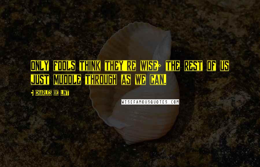 Charles De Lint Quotes: Only fools think they're wise; the rest of us just muddle through as we can.