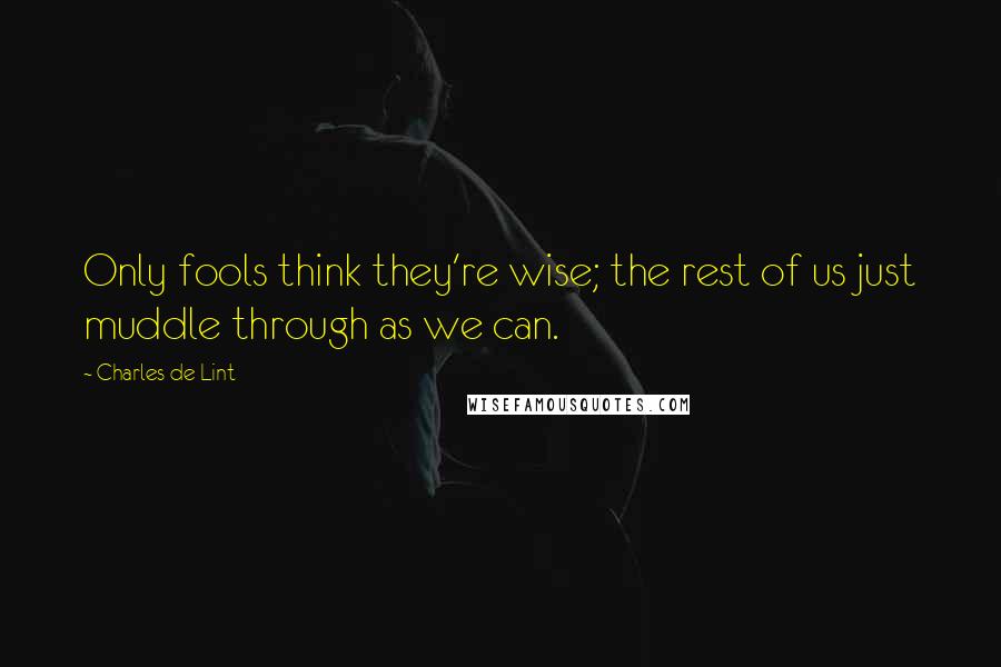 Charles De Lint Quotes: Only fools think they're wise; the rest of us just muddle through as we can.