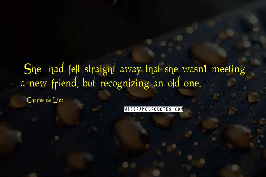 Charles De Lint Quotes: [She] had felt straight away that she wasn't meeting a new friend, but recognizing an old one.