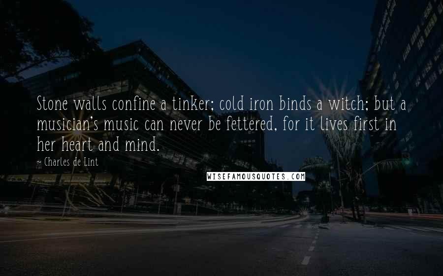 Charles De Lint Quotes: Stone walls confine a tinker; cold iron binds a witch; but a musician's music can never be fettered, for it lives first in her heart and mind.