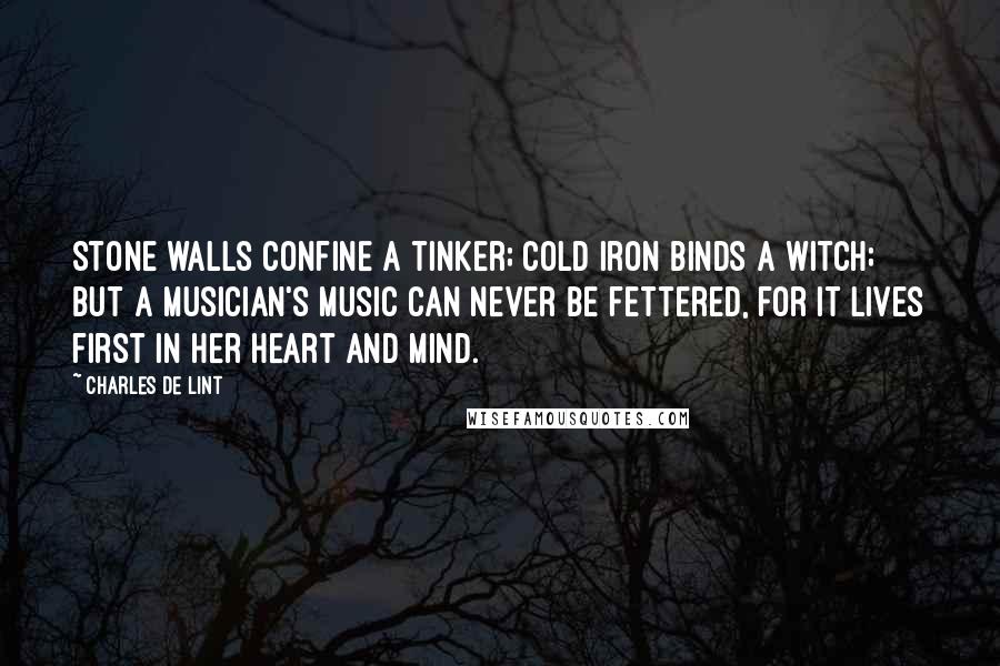 Charles De Lint Quotes: Stone walls confine a tinker; cold iron binds a witch; but a musician's music can never be fettered, for it lives first in her heart and mind.