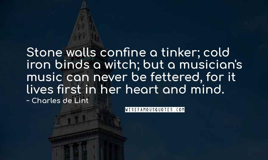 Charles De Lint Quotes: Stone walls confine a tinker; cold iron binds a witch; but a musician's music can never be fettered, for it lives first in her heart and mind.