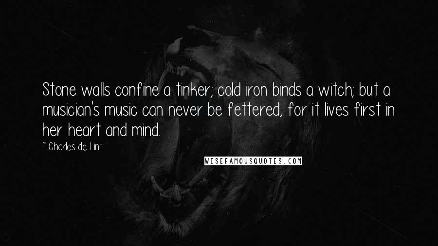 Charles De Lint Quotes: Stone walls confine a tinker; cold iron binds a witch; but a musician's music can never be fettered, for it lives first in her heart and mind.