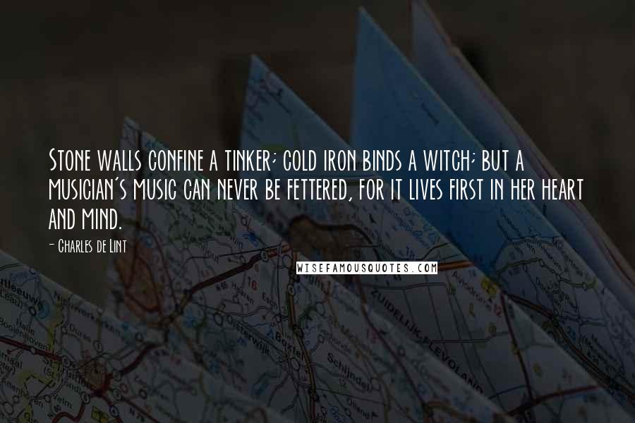 Charles De Lint Quotes: Stone walls confine a tinker; cold iron binds a witch; but a musician's music can never be fettered, for it lives first in her heart and mind.