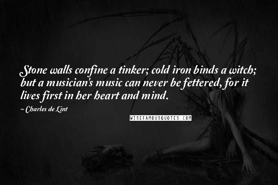 Charles De Lint Quotes: Stone walls confine a tinker; cold iron binds a witch; but a musician's music can never be fettered, for it lives first in her heart and mind.