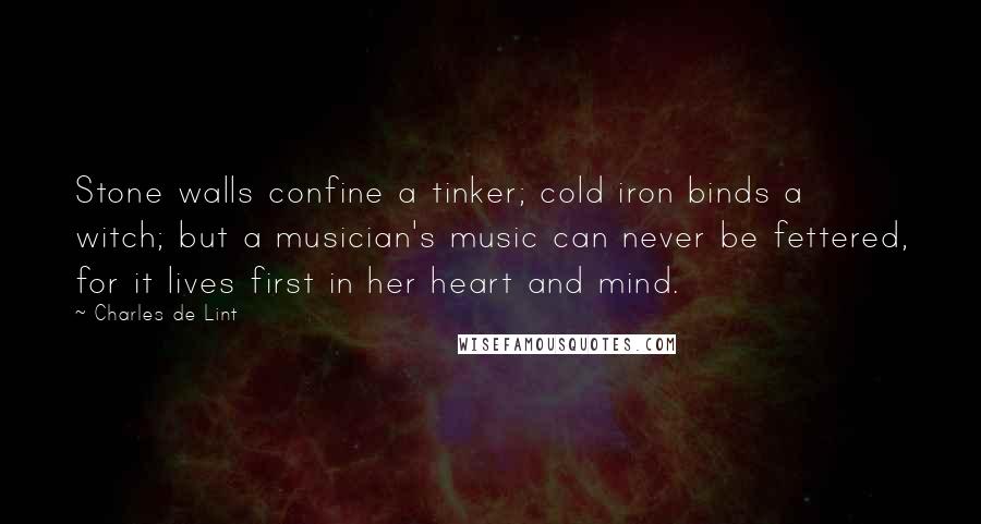 Charles De Lint Quotes: Stone walls confine a tinker; cold iron binds a witch; but a musician's music can never be fettered, for it lives first in her heart and mind.