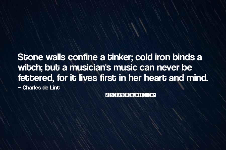 Charles De Lint Quotes: Stone walls confine a tinker; cold iron binds a witch; but a musician's music can never be fettered, for it lives first in her heart and mind.
