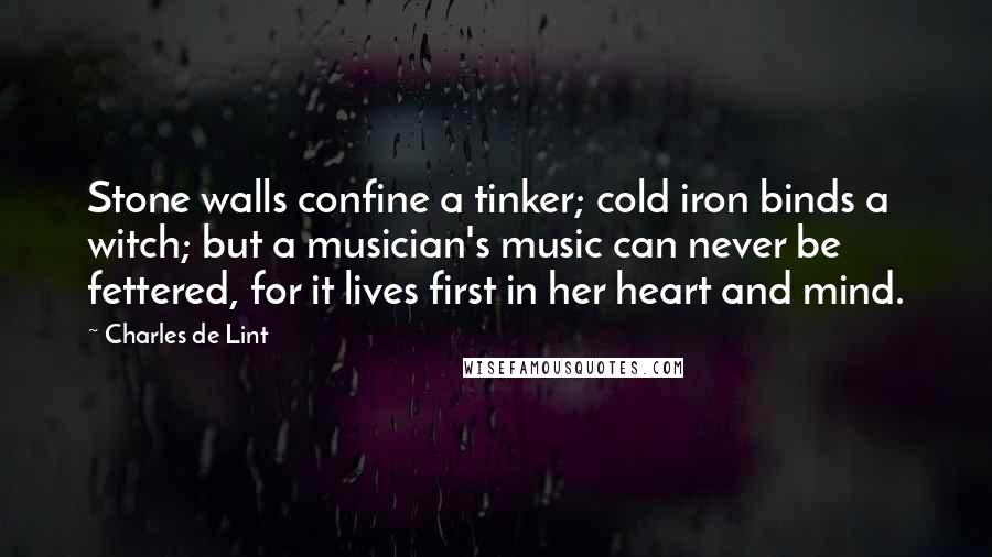 Charles De Lint Quotes: Stone walls confine a tinker; cold iron binds a witch; but a musician's music can never be fettered, for it lives first in her heart and mind.