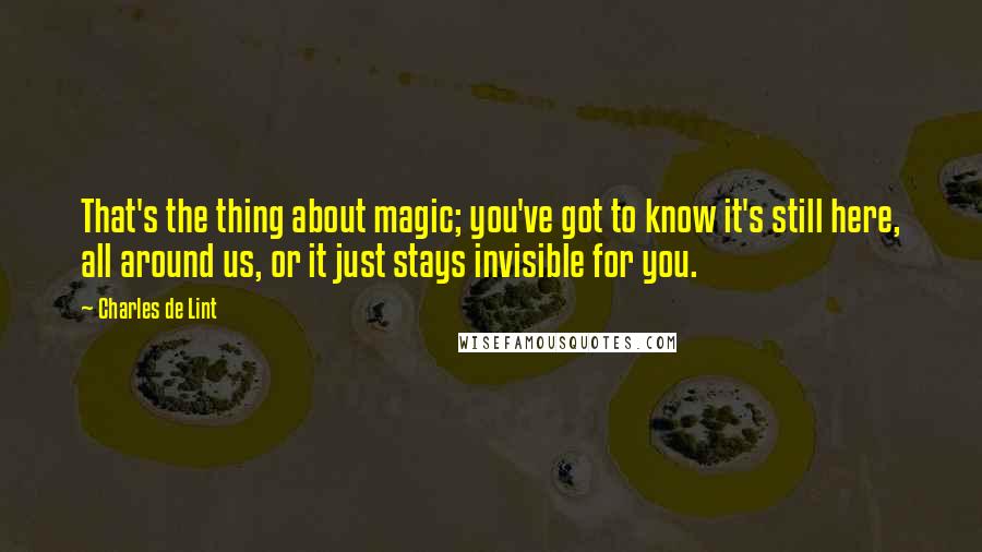 Charles De Lint Quotes: That's the thing about magic; you've got to know it's still here, all around us, or it just stays invisible for you.