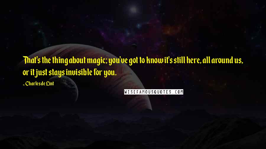 Charles De Lint Quotes: That's the thing about magic; you've got to know it's still here, all around us, or it just stays invisible for you.