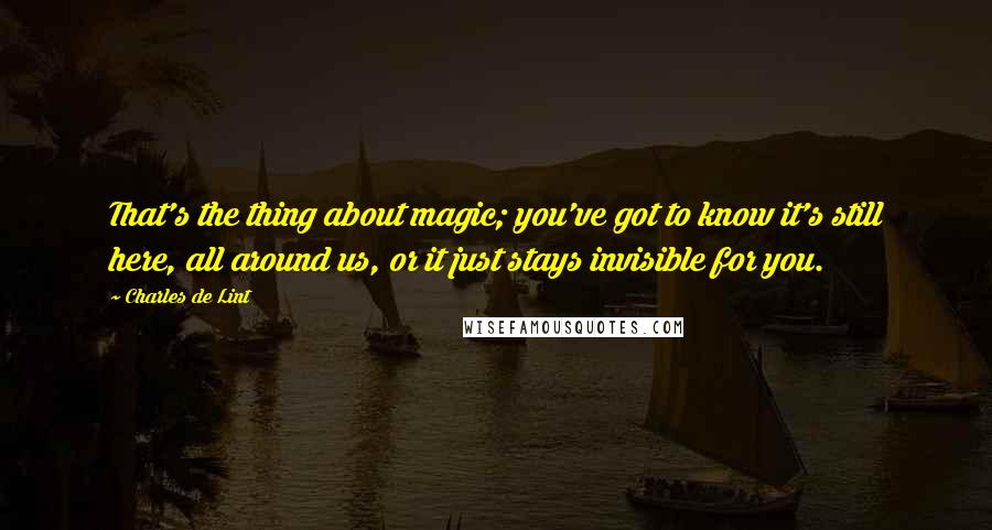 Charles De Lint Quotes: That's the thing about magic; you've got to know it's still here, all around us, or it just stays invisible for you.