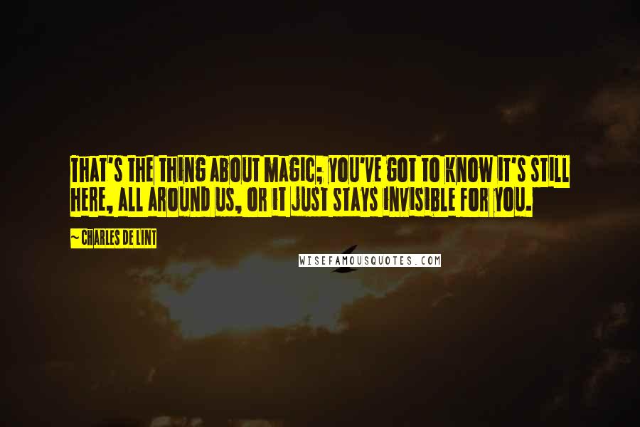 Charles De Lint Quotes: That's the thing about magic; you've got to know it's still here, all around us, or it just stays invisible for you.