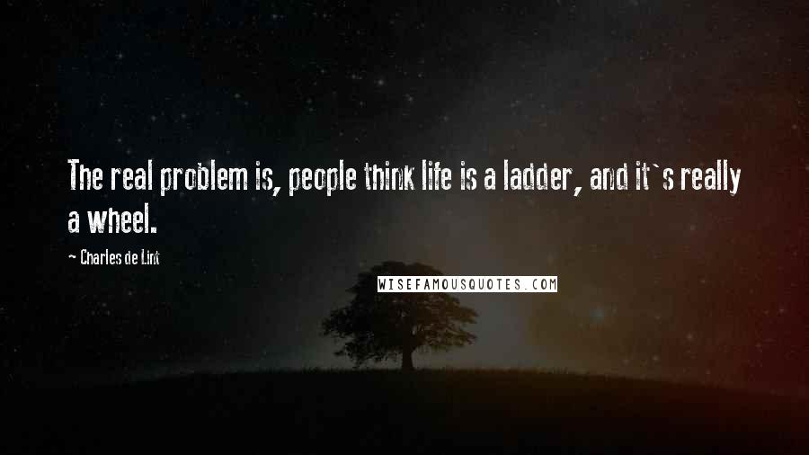 Charles De Lint Quotes: The real problem is, people think life is a ladder, and it's really a wheel.