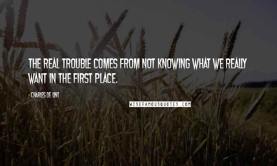 Charles De Lint Quotes: The real trouble comes from not knowing what we really want in the first place.