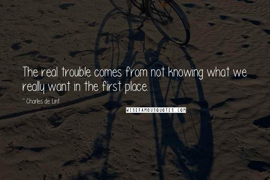 Charles De Lint Quotes: The real trouble comes from not knowing what we really want in the first place.